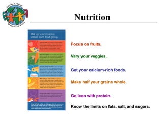 Nutrition
Focus on fruits.
Vary your veggies.
Get your calcium-rich foods.
Make half your grains whole.
Go lean with protein.
Know the limits on fats, salt, and sugars.
 