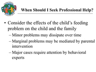 When Should I Seek Professional Help?
• Consider the effects of the child’s feeding
problem on the child and the family
– Minor problems may dissipate over time
– Marginal problems may be mediated by parental
intervention
– Major cases require attention by behavioral
experts
 