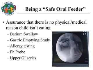 Being a “Safe Oral Feeder”
• Assurance that there is no physical/medical
reason child isn’t eating
– Barium Swallow
– Gastric Emptying Study
– Allergy testing
– Ph Probe
– Upper GI series
 
