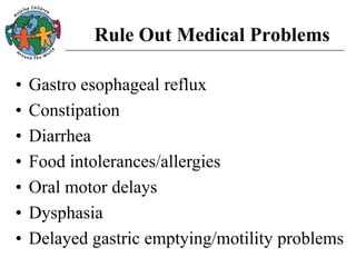 Rule Out Medical Problems
• Gastro esophageal reflux
• Constipation
• Diarrhea
• Food intolerances/allergies
• Oral motor delays
• Dysphasia
• Delayed gastric emptying/motility problems
 