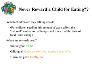 Never Reward a Child for Eating??
•Which children are they talking about?
•For children needing this amount of extra effort, the
“internal” motivation of hunger and reward of the taste of
food is not enough
•When are rewards used?
•Initial goal: YES!
•Mid-goal: Quite possibly, but maybe not so often
•Terminal goal: Ideally, no
 