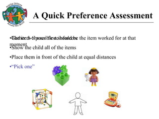 A Quick Preference Assessment
•Gather 5-6 possible reinforcers
•Show the child all of the items
•Place them in front of the child at equal distances
•“Pick one”
•The item chosen first should be the item worked for at that
moment
 