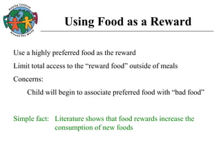 Using Food as a Reward
Use a highly preferred food as the reward
Limit total access to the “reward food” outside of meals
Concerns:
Child will begin to associate preferred food with “bad food”
Simple fact: Literature shows that food rewards increase the
consumption of new foods
 