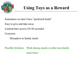 Using Toys as a Reward
Sometimes we don’t have “preferred foods”
Easy to give and take away
Limited time access (10-30 seconds)
Concerns:
Disruptive to family meals
Possible Solution: Work during snacks or other non-family
meal times
 