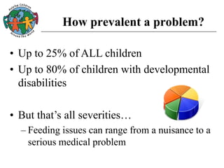 How prevalent a problem?
• Up to 25% of ALL children
• Up to 80% of children with developmental
disabilities
• But that’s all severities…
– Feeding issues can range from a nuisance to a
serious medical problem
 