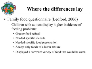 Where the differences lay
• Family food questionnaire (Ledford, 2006)
– Children with autism display higher incidence of
feeding problems:
• Greater food refusal
• Needed specific utensils
• Needed specific food presentation
• Accept only foods of a lower texture
• Displayed a narrower variety of food that would be eaten
 