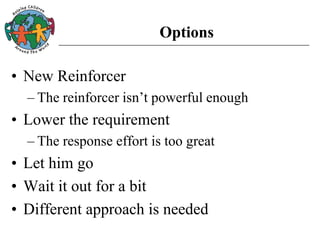 Options
• New Reinforcer
– The reinforcer isn’t powerful enough
• Lower the requirement
– The response effort is too great
• Let him go
• Wait it out for a bit
• Different approach is needed
 