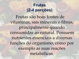 Frutas são boas fontes de
vitaminas, sais minerais e fibras,
principalmente quando
consumidas ao natural. Possuem
nutrientes essenciais a diversas
funções do organismo, como por
exemplo as suas reações
metabólicas.

 