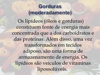 Os lipídeos (óleos e gorduras)
constituem fonte de energia mais
concentrada que a dos carboidratos e
das proteínas. Além disso, uma vez
transformados em tecidos
adiposo, são uma forma de
armazenamento de energia. Os
lipídeos são veículos de vitaminas
lipossolúveis.

 