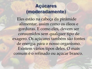 Eles estão na cabeça da pirâmide
alimentar, assim como os óleos e
gorduras. E como eles, devem ser
consumidos sem qualquer tipo de
exagero. Os açúcares também são fontes
de energia para o nosso organismo.
Existem vários tipos deles. O mais
comum é o refinado ou açúcar branco.

 