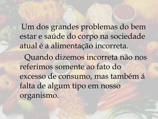 

Um dos grandes problemas do bem
estar e saúde do corpo na sociedade
atual é a alimentação incorreta.
Quando dizemos incorreta não nos
referimos somente ao fato do
excesso de consumo, mas também á
falta de algum tipo em nosso
organismo.

 