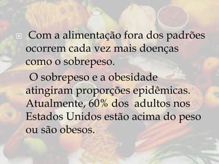 

Com a alimentação fora dos padrões
ocorrem cada vez mais doenças
como o sobrepeso.
O sobrepeso e a obesidade
atingiram proporções epidêmicas.
Atualmente, 60% dos adultos nos
Estados Unidos estão acima do peso
ou são obesos.

 