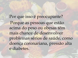 

Por que isso é preocupante?
Porque as pessoas que estão
acima do peso ou obesas têm
mais chance de desenvolver
problemas sérios de saúde, como
doença coronariana, pressão alta
e diabetes.

 
