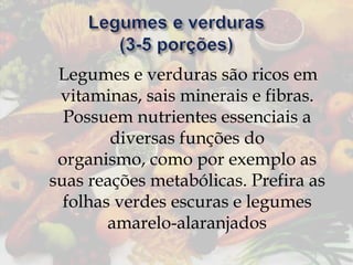 Legumes e verduras são ricos em
vitaminas, sais minerais e fibras.
Possuem nutrientes essenciais a
diversas funções do
organismo, como por exemplo as
suas reações metabólicas. Prefira as
folhas verdes escuras e legumes
amarelo-alaranjados

 