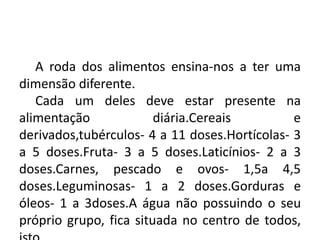 A roda dos alimentos
A roda dos alimentos ensina-nos a ter uma
dimensão diferente.
Cada um deles deve estar presente na
alimentação diária.Cereais e
derivados,tubérculos- 4 a 11 doses.Hortícolas- 3
a 5 doses.Fruta- 3 a 5 doses.Laticínios- 2 a 3
doses.Carnes, pescado e ovos- 1,5a 4,5
doses.Leguminosas- 1 a 2 doses.Gorduras e
óleos- 1 a 3doses.A água não possuindo o seu
próprio grupo, fica situada no centro de todos,
 