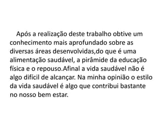 Conclusão
Após a realização deste trabalho obtive um
conhecimento mais aprofundado sobre as
diversas áreas desenvolvidas,do que é uma
alimentação saudável, a pirâmide da educação
física e o repouso.Afinal a vida saudável não é
algo difícil de alcançar. Na minha opinião o estilo
da vida saudável é algo que contribui bastante
no nosso bem estar.
 