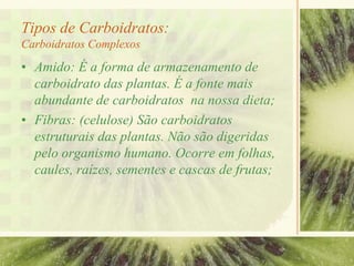Tipos de Carboidratos:
Carboidratos Complexos
• Amido: É a forma de armazenamento de
carboidrato das plantas. É a fonte mais
abundante de carboidratos na nossa dieta;
• Fibras: (celulose) São carboidratos
estruturais das plantas. Não são digeridas
pelo organismo humano. Ocorre em folhas,
caules, raízes, sementes e cascas de frutas;
 