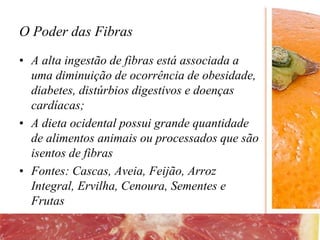 O Poder das Fibras
• A alta ingestão de fibras está associada a
uma diminuição de ocorrência de obesidade,
diabetes, distúrbios digestivos e doenças
cardíacas;
• A dieta ocidental possui grande quantidade
de alimentos animais ou processados que são
isentos de fibras
• Fontes: Cascas, Aveia, Feijão, Arroz
Integral, Ervilha, Cenoura, Sementes e
Frutas
 