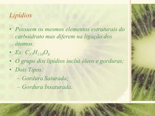 Lipídios
• Possuem os mesmos elementos estruturais do
carboidrato mas diferem na ligação dos
átomos;
• Ex: C57H110O6
• O grupo dos lipídios inclui óleos e gorduras;
• Dois Tipos:
– Gordura Saturada;
– Gordura Insaturada.
 