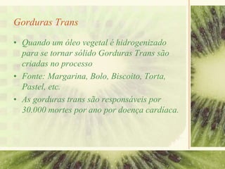 Gorduras Trans
• Quando um óleo vegetal é hidrogenizado
para se tornar sólido Gorduras Trans são
criadas no processo
• Fonte: Margarina, Bolo, Biscoito, Torta,
Pastel, etc.
• As gorduras trans são responsáveis por
30.000 mortes por ano por doença cardíaca.
 
