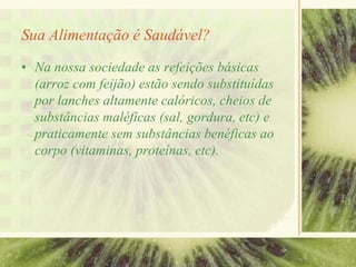 Sua Alimentação é Saudável?
• Na nossa sociedade as refeições básicas
(arroz com feijão) estão sendo substituídas
por lanches altamente calóricos, cheios de
substâncias maléficas (sal, gordura, etc) e
praticamente sem substâncias benéficas ao
corpo (vitaminas, proteínas, etc).
 