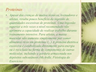 Proteínas
• Apesar das crenças de muitos técnicos, treinadores e
atletas, resulta pouco benefício da ingestão de
quantidades excessivas de proteínas. Uma ingestão
superior a três vezes o nivel recomendado não
aprimora a capacidade de realizar trabalho durante
treinamento intensivo. Para atletas, a massa
muscular não aumenta simplesmente por comer
alimentos ricos em proteínas (...) A proteína dietética
excessiva é catabolizada diretamente para energia
ou é reciclada na forma de componentes de outras
moléculas, incluindo a gordura armazenada nos
depósitos subcutâneos.(McArdle, Fisiologia do
Exercício)
 