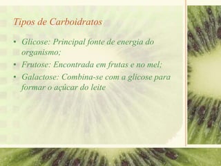 Tipos de Carboidratos
• Glicose: Principal fonte de energia do
organismo;
• Frutose: Encontrada em frutas e no mel;
• Galactose: Combina-se com a glicose para
formar o açúcar do leite
 