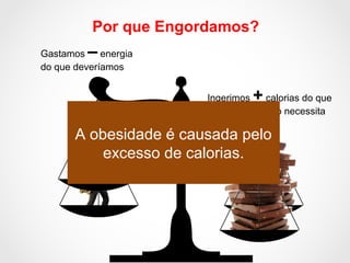Por que Engordamos?
Ingerimos + calorias do que
nosso organismo necessita
Gastamos – energia
do que deveríamos
A obesidade é causada pelo
excesso de calorias.
 