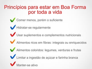 Princípios para estar em Boa Forma
por toda a vida
Comer menos, porém o suficiente
Hidratar-se regularmente
Usar suplementos e complementos nutricionais
Alimentos ricos em fibras: integrais ou enriquecidos
Alimentos coloridos: legumes, verduras e frutas
Limitar a ingestão de açúcar e farinha branca
Manter-se ativo
 