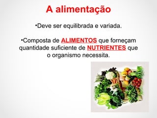 A alimentação
•Deve ser equilibrada e variada.
•Composta de ALIMENTOS que forneçam
quantidade suficiente de NUTRIENTES que
o organismo necessita.
 