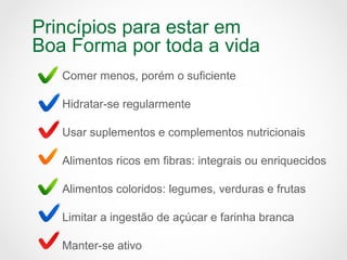 Princípios para estar em
Boa Forma por toda a vida
Comer menos, porém o suficiente
Hidratar-se regularmente
Usar suplementos e complementos nutricionais
Alimentos ricos em fibras: integrais ou enriquecidos
Alimentos coloridos: legumes, verduras e frutas
Limitar a ingestão de açúcar e farinha branca
Manter-se ativo
 