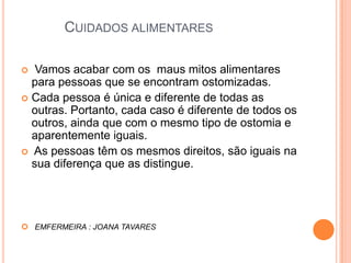 Cuidados alimentares  Vamos acabar com os  maus mitos alimentares para pessoas que se encontram ostomizadas. Cada pessoa é única e diferente de todas as outras. Portanto, cada caso é diferente de todos os outros, ainda que com o mesmo tipo de ostomia e aparentemente iguais. As pessoas têm os mesmos direitos, são iguais na sua diferença que as distingue.EMFERMEIRA : JOANA TAVARES 