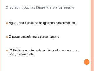 Continuação do Diapositivo anterior Água , não existia na antiga roda dos alimentos .O peixe possuía mais percentagem. O Feijão e o grão  estava misturado com o arroz , pão , massa e etc.. 