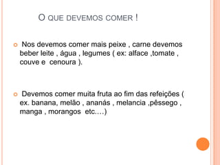 O que devemos comer ! Nos devemos comer mais peixe , carne devemos beber leite , água , legumes ( ex: alface ,tomate , couve e  cenoura ).   Devemos comer muita fruta ao fim das refeições ( ex. banana, melão , ananás , melancia ,pêssego , manga , morangos  etc.…)