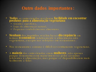 Outro   dados importantes: Todos  os entrevistados revelaram  facilidade em encontrar produtos para a alimentação vegetariana Grandes superfícies,  Lojas de alimentação natural, Pequenos estabelecimentos alimentares. Nenhum  dos inquiridos revelou haver  discrepância  em termos  económicos  relativamente à alimentação não vegetariana, excepto nas refeições em restaurantes. Nos restaurantes comuns é difícil ser estritamente vegetariano. A  maioria  dos entrevistados eram  mulheres , não apenas porque demonstrassem maior interesse pelos assuntos referentes à alimentação, mas porque se disponibilizaram mais facilmente a falar. 