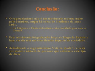 Conclusão: O vegetarianismo não é um movimento recente muito pelo contrário, surgiu há cerca de 5 milhões de anos atrás. Já Pitágoras e Platão defendiam a não crueldade para com os animais.  Este movimento foi ganhando força ao longo da historia e hoje em dia tem um considerado impacto na sociedade.  Actualmente o vegetarianismo “está na moda” e é cada vez maior o número de pessoas que aderem a este tipo de dieta. 