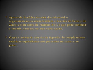 Apesar da benéfica descida do colesterol, o vegetarianismo acarreta também a descida do Ferro e do Zinco, assim como da vitamina B12, o que pode conduzir a anemia, cansaço ou uma certa apatia. O que é atenuado através da ingestão de complementos sintéticos equivalentes aos presentes na carne e no peixe.  