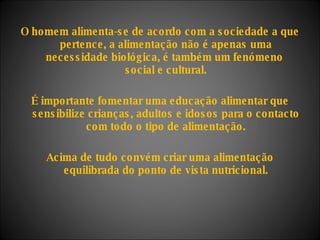 O homem alimenta-se de acordo com a sociedade a que pertence, a alimentação não é apenas uma necessidade biológica, é também um fenómeno  social e cultural. É importante fomentar uma educação alimentar que sensibilize crianças, adultos e idosos para o contacto com todo o tipo de alimentação. Acima de tudo convém criar uma alimentação equilibrada do ponto de vista nutricional. 