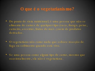 O que é o vegetarianismo? Do ponto de vista nutricional, é uma pessoa que não se alimenta de carnes de qualquer tipo (vaca, frango, peixe, carneiro, avestruz, frutos do mar...) nem de produtos derivados. O vegetariano não come nada que esboce reacção de fuga ou sofrimento quando está vivo. Se uma pessoa come algum tipo de carne, mesmo que ocasionalmente, ela não é vegetariana. 
