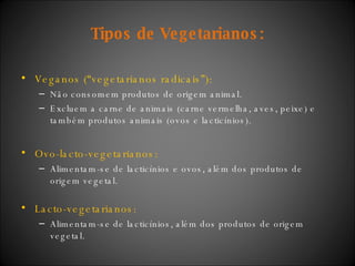 Tipos de Vegetarianos: Veganos (“vegetarianos radicais”): Não consomem produtos de origem animal.  Excluem a carne de animais (carne vermelha, aves, peixe) e também produtos animais (ovos e lacticínios).  Ovo-lacto-vegetarianos: Alimentam-se de lacticínios e ovos, além dos produtos de origem vegetal.  Lacto-vegetarianos: Alimentam-se de lacticínios, além dos produtos de origem vegetal. 
