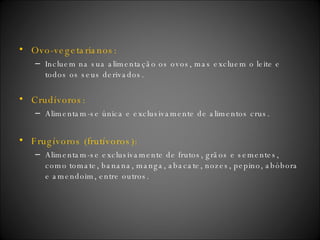 Ovo-vegetarianos: Incluem na sua alimentação os ovos, mas excluem o leite e todos os seus derivados. Crudívoros: Alimentam-se única e exclusivamente de alimentos crus.  Frugívoros (frutívoros): Alimentam-se exclusivamente de frutos, grãos e sementes, como tomate, banana, manga, abacate, nozes, pepino, abóbora e amendoim, entre outros. 