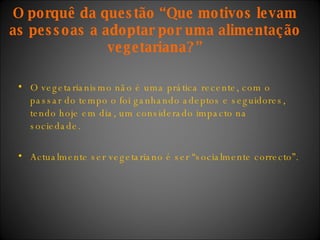 O vegetarianismo não é uma prática recente, com o passar do tempo o foi ganhando adeptos e seguidores, tendo hoje em dia, um considerado impacto na sociedade.  Actualmente ser vegetariano é ser “socialmente correcto”. O porquê da questão “Que motivos levam as pessoas a adoptar por uma alimentação vegetariana?” 