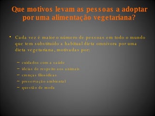Que motivos levam as pessoas a adoptar por uma alimentação vegetariana? Cada vez é maior o número de pessoas em todo o mundo que tem substituído a habitual dieta omnívora por uma dieta vegetariana, motivadas por:  cuidados com a saúde ideias de respeito aos animais crenças filosóficas preservação ambiental questão de moda  