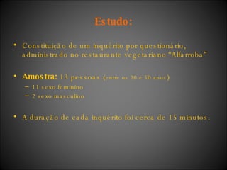 Estudo: Constituição de um inquérito por questionário, administrado no restaurante vegetariano “Alfarroba” Amostra:  13 pessoas ( entre os 20 e 50 anos ) 11 sexo feminino  2 sexo masculino  A duração de cada inquérito foi cerca de 15 minutos. 