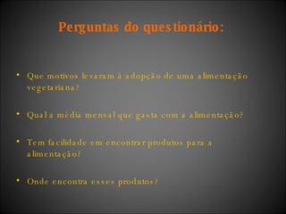 Perguntas do questionário:  Que motivos levaram à adopção de uma alimentação vegetariana? Qual a média mensal que gasta com a alimentação? Tem facilidade em encontrar produtos para a alimentação?  Onde encontra esses produtos? 