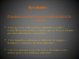 Resultados:   Principais conclusões que se podem inferir do estudo:  9 das pessoas entrevistadas atribuíram à saúde/ aconselhamento médico, o motivo que as levou a adoptar por uma alimentação vegetariana. 3 dos inquiridos atribuíram à influência de amigos e familiares a mudança da dieta alimentar.  1 pessoa apontou razões de defesa do animal como motivo para a sua mudança alimentar.  