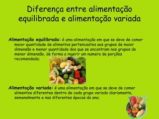 Diferença entre alimentação equilibrada e alimentação variada Alimentação equilibrada:  é uma alimentação em que se deve de comer maior quantidade de alimentos pertencestes aos grupos de maior dimensão e menor quantidade dos que se encontram nos grupos de menor dimensão, de forma a ingerir um numero de porções recomendado;  Alimentação variada:  é uma alimentação em que se deve de comer alimentos diferentes dentro de cada grupo variado diariamente, semanalmente e nas diferentes épocas do ano;   