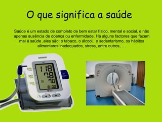 O que significa a saúde  Saúde é um estado de completo de bem estar físico, mental e social, e não apenas ausência de doença ou enfermidade. Há alguns factores que fazem mal á saúde ,eles são: o tabaco, o álcool,  o sedentarismo, os hábitos alimentares inadequados, stress, entre outros, … 