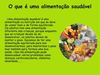 O que é uma alimentação saudável Uma alimentação saudável é uma alimentação ou nutrição em que se deve de comer bem e de forma equilibrada. Os adultos tem uma alimentação diferente das crianças, porque enquanto que as crianças devem se de desenvolver, os adultos devem de manter o peso. Devemos de ter uma alimentação equilibrada para nos desenvolvermos, para mantermos o peso mas também para termos uma boa saúde. Uma má alimentação pode desencadear vários problemas como doenças cardiovasculares, diabetes, obesidade, …. 