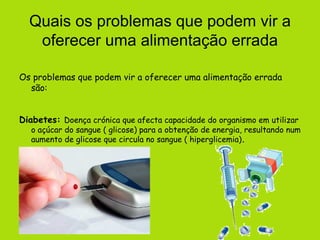 Quais os problemas que podem vir a oferecer uma alimentação errada Os problemas que podem vir a oferecer uma alimentação errada são: Diabetes:   Doença crónica que afecta capacidade do organismo em utilizar o açúcar do sangue ( glicose) para a obtenção de energia, resultando num aumento de glicose que circula no sangue ( hiperglicemia) . 